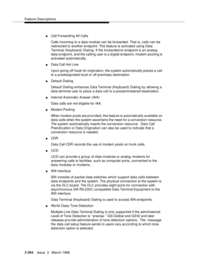 Page 728Feature Descriptions
3-584Issue  3   March 1996 
nCall Forwarding All Calls
Calls incoming to a data module can be forwarded. That is, calls can be 
redirected to another en d point. This feature is activated using Data 
Terminal (Keyboard) Dialing. If the forwarded-to endpoint is an analog 
data endpoint, and the calling user is a d igital endpoint, modem pooling is 
activated automatically.
nData Call Hot Line
Upon going off-hook for origination, the system automatically places a call 
to a...