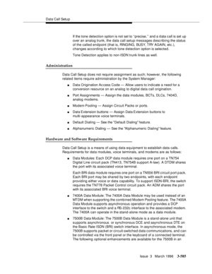 Page 729Data Call Setu p
Issue  3   March 1996
3-585
If the tone detection option is not set to ‘‘precise,’’ and a d ata c all is set up 
over an analog trunk, the data call setup messages desc ribing the status 
of the called endpoint (that is, RINGING, BUSY, TRY AGAIN, etc .), 
changes according to which tone d etection option is selected.
Tone Detection a p plies to non-ISDN trunk lines as well.
Administration
Data Call Setup does not require assignment as such; however, the following 
related items require...