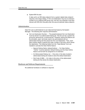 Page 733Data Hot Line
Issue  3   March 1996
3-589
nSystem/ISN Ac cess
A data call to an ISN data endp oint from a system digital d ata endpoint 
requires a two-stage dialing. A Hot Line Destination may be an extension 
number for an outgoing ISN group only, the Hot Line originator must then 
interact with ISN and manually enter the second address (data endpoint).
Administration
Data Hot Line is administered on per-data terminal b asis by the System 
Manager. The following item requires administration:
nHot Line...