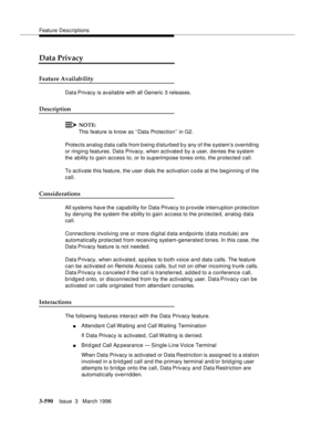 Page 734Feature Descriptions
3-590Issue  3   March 1996 
Data Privacy
Feature Availability
Data Privacy is available with all Generic 3 releases.
Description
NOTE:
This feature is know as ‘‘Data Protection’’ in G2.
Protects analog d ata calls from b eing d isturbed by any of the system’s overriding 
or ringing features. Data Privacy, when activated by a user, d enies the system 
the ability to gain access to, or to superimpose tones onto, the protected call.
To activate this feature, the user dials the...