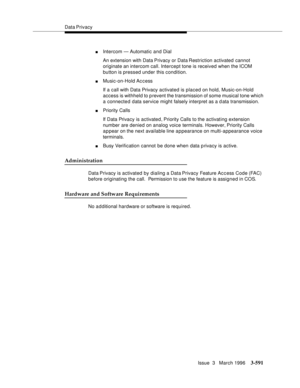 Page 735Data Privacy
Issue  3   March 1996
3-591
nIntercom — Automatic and Dial
An extension with Data Privacy or Data Restriction activated cannot 
originate an intercom call. Intercept tone is received when the ICOM 
button is pressed under this condition.
nMusic-on-Hold Access
If a call with Data Privacy activated is placed on hold, Music-on-Hold 
access is withheld to prevent the transmission of some musical tone which 
a connected data service might falsely interpret as a data transmission.
nPriority Calls...