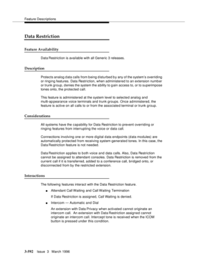 Page 736Feature Descriptions
3-592Issue  3   March 1996 
Data Restriction
Feature Availability
Data Restriction  is available with all Generic 3 releases.
Description
Protects analog d ata calls from b eing d isturbed by any of the system’s overriding 
or ringing features. Data Restriction, when administered to an extension numb er 
or trunk group, d enies the system the a bility to gain access to, or to superimpose 
tones onto, the protected call.
This feature is administered at the system level to selected...