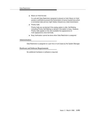 Page 737Data Restriction
Issue  3   March 1996
3-593
nMusic-on-Hold Access
If a call with Data Restriction assigned is placed on hold, Music-on-Hold 
access is withheld to prevent the transmission of some musical tone which 
a connected data service might falsely interpret as a data transmission.
nPriority Calls
Priority Calls are not denied if the analog station is idle; Call Waiting 
(including Priority Call Waiting) is denied if the station is busy. However, 
Priority Calls a p pear on the next available line...