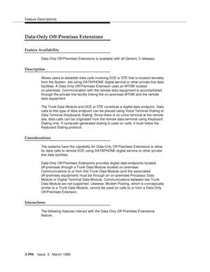 Page 738Feature Descriptions
3-594Issue  3   March 1996 
Data-Only Off-Premises Extensions
Feature Availability
Data-Only Off-Premises Extensions is available with all Generic 3 releases.
Description
Allows users to esta blish d ata calls involving DCE or DTE that is locate d remotely 
from the System  site using DATAPHONE d i gital se rv i ce o r other private line data 
facilities. A Data-Only Off-Premises Extension uses an MTDM located 
on-premises. Communication with the remote data equipment is accomplished...