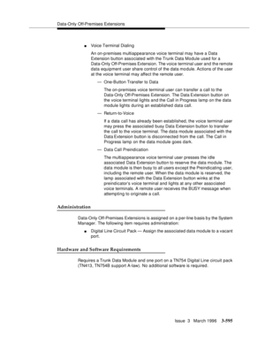 Page 739Data-Only Off-Premises Extensions
Issue  3   March 1996
3-595
nVoice Terminal Dialin g
An on-p remises multiappearance voice terminal may have a Data 
Extension button associated with the Trunk Data Module used for a 
Data-Only Off-Premises Extension. The voice terminal user and the remote 
data equipment user share control of the data mo dule. Actions of the user 
at the voice terminal may affect the remote user.
— One-Button Transfer to Data
The on-premises voice terminal user can transfer a call to...