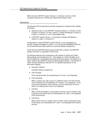 Page 741DCS Alphanumeric Display for Terminals
Issue  3   March 1996
3-597
Within the same DEFI NIT Y syst em  Generic 1 or Generic 3 node in a DCS, 
complete transparency of Calling and Called Name Display exists.
Interactions
The following DCS configurations provide transparency of alphanumeric  display 
information:
nNetworks of two or more DEFINITY  switches (Generic 1 or Generic 3i) with 
a System 75 Version 3 or later, Generic  2, System  85 Release  2 Version  2 
or later, or a Generic 2.1 as an interme...