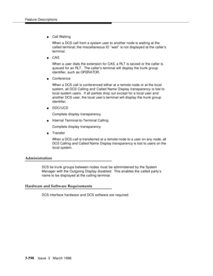 Page 742Feature Descriptions
3-598Issue  3   March 1996 
nCall Waiting
When a DCS call from a system user to another node is waiting at the 
called terminal, the miscellaneous ID ‘‘wait’’ is not displayed at the caller’s 
terminal.
nCAS 
When a user dials the extension for CAS, a RLT is seized or the caller is 
queued for an RLT.  The caller’s terminal will display the trunk group 
identifier, such as OPERATOR.
nConference
When a DCS call is conferenced either at a remote node or at the local 
system, all DCS...