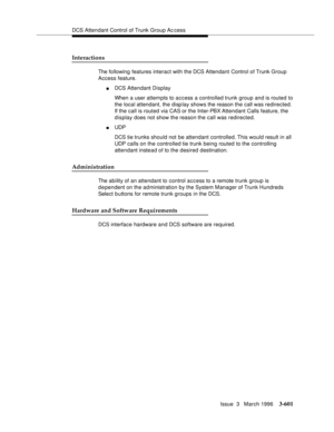Page 745DCS Attendant Control of Trunk Group Ac cess
Issue  3   March 1996
3-601
Interactions
The following features interact with the DCS Attendant Control of Trunk Group 
Access feature.
nDCS Attendant Display
When a user attempts to access a controlled trunk group and is routed to 
the local attendant, the disp lay shows the reason the call was redirected.  
If the call is routed via CAS or the Inter-PBX Attendant Calls feature, the 
display does not show the reason the call was redirected.
nUDP 
DCS tie...