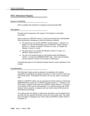 Page 748Feature Descriptions
3-604Issue  3   March 1996 
DCS Attendant Display
Feature Availability
DCS is available with all Generic 3 releases except G3vs/G3s ABP. 
Description
Provides some transparency with respect to the display of call-related 
information.
Calls to and from a DEFINITY switch in a DCS environment have Calling/Called 
Party Identification transparenc y under the following conditions:
nThe other party is at another DEFINITY  syst em Generic 1, Generic 3, or 
System 75, and the intermediate...