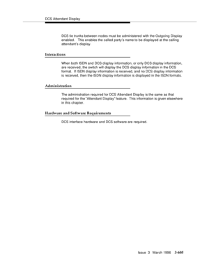 Page 749DCS Attendant Display
Issue  3   March 1996
3-605
DCS tie trunks between nodes must be a dministered with the Outgoing Display 
enabled.   This enables the called party’s name to be displayed at the calling 
attendant’s display.
Interactions
When both ISDN and DCS disp lay information, or only DCS display information, 
are received, the switch will display the DCS display information in the DCS 
format.  If ISDN disp lay information is received, and no DCS display information 
is received, then the ISDN...