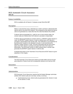Page 752Feature Descriptions
3-608Issue  3   March 1996 
DCS Automatic Circuit Assurance 
(ACA)
Feature Availability
DCS is available with all Generic 3 releases except G3vs/G3s ABP. 
Description
Allows a voice terminal user or attendant at a node to activate or deactivate ACA 
referral c alls for the entire DCS network. This transparency also allows the referral 
calls to be generate d at a node other than the node that detects the problem.
If referral calls are generated at a  node for one or more remote...