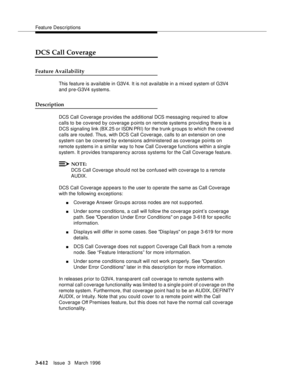 Page 756Feature Descriptions
3-612Issue  3   March 1996 
DCS Call Coverage
Feature Availability
This feature is available in G3V4. It is not available in a mixed system of G3V4 
and pre-G3V4 systems.
Description
DCS Call Coverage provides the additional DCS messaging required to allow 
calls to be covered by coverage points on remote systems providing there is a 
DCS signaling link (BX.25 or ISDN PR I) for the trunk groups to which the c overed 
calls are routed. Thus, with DCS Call Coverage, calls to an...