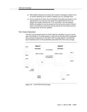 Page 759DCS Call Coverage
Issue  3   March 1996
3-615
nAfter AUDIX answers the covered call, it sends a message to system A via 
an AUDIX signaling link to system A lighting user A’s message lamp.
nSince a physical link does not exist between the AUDIX and system A, the 
signaling link must hop from the system B-to-AUDIX BX.25 link to the 
system B-to-system A BX.25 link. In G1 and G3iV1, this link between 
AUDIX and system A must b e p resent for the call to b e covered. In G3rV1, 
G3V2, and G3V3 the call will...