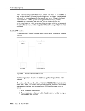 Page 760Feature Descriptions
3-616Issue  3   March 1996 
In this scenario using DCS Call Coverage, calls to user A can be covered first by 
user B, then by user C, and then finally by the AUDIX on system A. Alternatively, 
calls could be covered by user C, then user B, and so on. If the principal party 
answers after the call has gone to coverage and the coverage point has 
answered, the calling party, the principal, and the coverage point are 
conferenced together. In this same case, if the coverage point has...