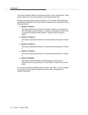 Page 77Introduction
1-2Issue  3   March 1996 
The current release of Generic 3 introduces Version 4 of the  G3 switches. These 
phone switches are now more powerful and full-featured than ever. 
This document describes versions of Generic 3. This chapter briefly describes 
the differences between the various Generic 3 switches  and is organized into the 
following sections:
nGeneric 3 Version 1 
This section describes the Generic 3 Version 1 offering; it compares the 
G3i, G3i-Global, and G3r Version 1 switches...