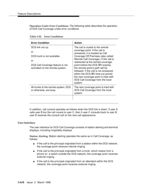 Page 762Feature Descriptions
3-618Issue  3   March 1996 
Operation Under Error Conditions. The following table describes the operation 
of DCS Call Coverage under error conditions
In a ddition, call consult operates as follows when the DCS link is down: If user A 
calls user B but the call covers to user C, then if user C consults b ack to user B, 
user B receives the consult call on the next call appearance.
User Interface
The user interface for DCS Call Coverage consists of station alerting and terminal...