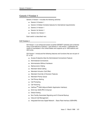 Page 78Generic 3 Version 1
Issue  3   March 1996
1-3
Generic 3 Version 1
Generic 3 Version 1 includes the following switches:
nGeneric 3i Version 1 
nGeneric 3i-Global (Contains features for international requirements)
nGeneric 3r Version 1
nGeneric 3s Version 1
nGeneric 3vs Version 1
Each switch is described next.
G3i Version 1
G3i Version 1 is an enhanced version of earlier DEFINITY  switches and combines 
many of the features of Generic 1 and Generic 2. G3i Version 1 a d dresses the 
needs of businesses in...