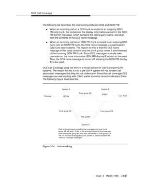 Page 771DCS Call Coverage
Issue  3   March 1996
3-627
The following list describes the interworking between DCS and ISDN PRI:
nWhen an incoming call on a DCS trunk is routed to an outgoing ISDN 
PRI-only trunk, the contents of the display information element in the ISDN 
PR I  S ETUP   message, which contains the calling party name, are taken 
from the contents of the DCS name message.
nWhen an incoming c all on an ISDN PR I trunk is routed to an outgoing DCS 
trunk over an ISDN PRI trunk, the DCS name message...