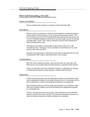 Page 773DCS Call Forward ing All Calls
Issue  3   March 1996
3-629
DCS Call Forwarding All Calls
Feature Availability
DCS is available with all Generic 3 releases except G3vs/G3s ABP.  
Description
Allows all calls to an extension numb er to be forwarded to a selected extension 
number within the DCS network or to an external (off-premises) numb er. If the 
Call Forwarding and DCS Call Forwarding All Calls features are both active, and 
if a call is forwarded between extensions on the same node, the Call...