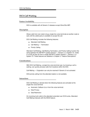 Page 775DCS Call Waiting
Issue  3   March 1996
3-631
DCS Call Waiting
Feature Availability
DCS is available with all Generic 3 releases except G3vs/G3s ABP.  
Description
Allows calls from one node to busy single-line voice terminals at another node to 
wait until the called party is available to accept the call.
DCS Call Waiting includes the following features:
nAttendant Call Waiting
nCall Waiting — Termination
nPriority Calling
Attendant Call Waiting, Call Waiting Termination, and Priority Calling function...