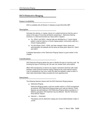 Page 777DCS Distinctive Ringing
Issue  3   March 1996
3-633
DCS Distinctive Ringing
Feature Availability
DCS is available with all Generic 3 releases except G3vs/G3s ABP.
Description
Activates the alerting, or ringing, device of a called terminal so that the user is 
aware of the type of incoming call before answering it.  Distinctive Alerting 
functions in a DCS environment as it does within a System:
nFor  G3sV1 and G3iV1, internal calls are identified by a 1-burst ringing 
pattern; external calls by a 2-burst...