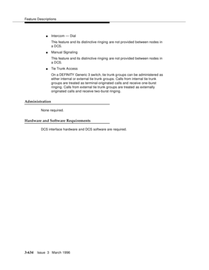 Page 778Feature Descriptions
3-634Issue  3   March 1996 
nIntercom — Dial
This feature and its distinctive ringing are not provided between nodes in 
a DCS.
nManual Signaling
This feature and its distinctive ringing are not provided between nodes in 
a DCS.
nTie Trunk A ccess
On a DEFINITY Generic 3 switch, tie trunk g roups can be administered as 
either internal or external tie trunk groups. Calls from internal tie trunk 
groups are treated as terminal-originated calls and receive one-burst 
ringing. Calls...