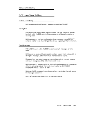 Page 779DCS Leave Word Calling
Issue  3   March 1996
3-635
DCS Leave Word Calling
Feature Availability
DCS is available with all Generic 3 releases except G3vs/G3s ABP.  
Description
Enables terminal users to leave preprogrammed ‘‘call me’’ messages at other 
terminals within the DCS network. Messages can be left by calling, called, or 
covering users.
LWC transparency in a DCS configuration allows messages from a DEFINITY 
switch to another node, depending on the storage c a pability of the remote node....