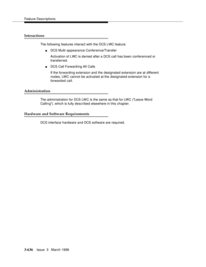 Page 780Feature Descriptions
3-636Issue  3   March 1996 
Interactions
The following features interact with the DCS LWC feature.
nDCS Multi-appearance Conference/Transfer 
Activation of LWC is denied after a DCS call has been conferenced or 
transferred.
nDCS Call Forward ing All Calls 
If the forwarding extension and the designated extension are at different 
nodes, LWC cannot be activated at the designated extension for a 
forward ed call.
Administration
The administration for DCS LWC is the same as that for...