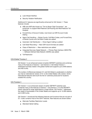 Page 79Introduction
1-4Issue  3   March 1996 
nLook Ahead Interflow
nSecurity Violation Notification
Add itional G1 features are significantly enhanced for G3i Version 1. These 
features include:
nARS and AAR also known as ‘‘Ten-to-Seven Digit Conversion’’  are 
enhanced  to support Multi-National Call Routing and Multi-National Toll 
Analysis
nForced Entry of Account Codes, now known as CDR Ac count Code 
Dialin g
nAgent Call Handling — Stroke Counts, Call Work Codes, and Forced Entry 
of Stroke Counts and...