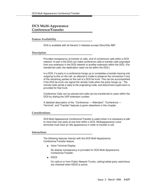 Page 781DCS Multi-Appearance Conference/Transfer
Issue  3   March 1996
3-637
DCS Multi-Appearance 
Conference/Transfer
Feature Availability
DCS is available with all Generic 3 releases except G3vs/G3s ABP.  
Description
Provides transparency of transfer of calls, and of conference calls within a DCS 
network. A user in the DCS c an make conference calls or transfer calls originated 
from any extension in the DCS network to another extension within the DCS. (For 
transferred calls, the destination need not be...