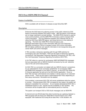 Page 783DCS Over ISDN-PRI D-Channel
Issue  3   March 1996
3-639
DCS Over ISDN-PRI D-Channel
Feature Availability
DCS is available with all Generic 3 releases except G3vs/G3s ABP.  
Description
Enhances the DCS feature by allowing access to the public network for DCS 
feature connectivity b etween DCS switch nodes.   With this feature, DCS features 
are no longer restricted to private facilities.   The ISDN-PRI B-channel is used for 
voice communications, and the ISDN-PRI D-channel is used to transport DCS...