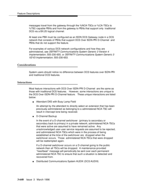 Page 784Feature Descriptions
3-640Issue  3   March 1996 
messages travel from the gateway through the %NCA-TSCs or %CA-TSCs to 
%TSC-cap a ble PBXs and from the gateway to PBXs that sup p ort only  traditional 
DCS via a BX.25 logical channel.
At least one PBX must be configured as an ISDN DCS Gateway node in a DCS 
network that consists of PBXs that support DCS Over ISDN-PRI D-Channel  and 
PBXs that do not support the feature.
For exam ples of various DCS network configurations and how they are 
administered,...