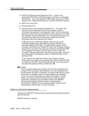 Page 786Feature Descriptions
3-642Issue  3   March 1996 
nISDN TSC Gateway Channel Assignment Form — Used to map  
administered NCA-TSCs to (BX.25) processor channels in an Integrated 
DCS Network.   (Form only required for PBX location serving as an ISDN 
Gateway in an  Integrated DCS Network.) Complete all fields as required.
nISDN Trunk  Group  Form 
nRouting Pattern Form
nCommunications-Links Processor Channels Form — The “ Ap pl” field 
specifies to which application channel this processor channel is...