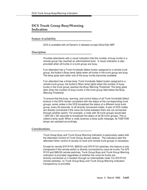 Page 787DCS Trunk Group Busy/Warning Indication
Issue  3   March 1996
3-643
DCS Trunk Group Busy/Warning 
Indication
Feature Availability
DCS is available with all Generic 3 releases except G3vs/G3s ABP.  
Description
Provides attendants with a visual indication that the number of busy trunks in a 
remote group has reached an administered level.  A visual indication is also 
provided when all trunks in a trunk g roup are busy.
If an attendant has a Trunk Hundreds Select button assigned to a remote trunk 
group,...