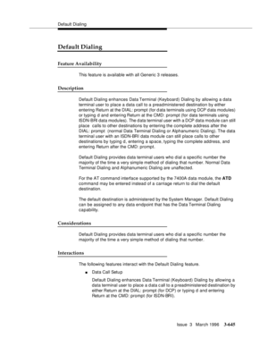 Page 789Default Dialing
Issue  3   March 1996
3-645
Default Dialing
Feature Availability
This feature is available with all Generic 3 releases.
Description
Default Dialing enhances Data Terminal (Keyboard) Dialing by allowing a data 
terminal user to place a data call to a preadministered destination by either 
entering Return at the DIAL: prompt (for data terminals using DCP d ata modules) 
or typing d and entering Return at the CMD: prompt (for data terminals using 
ISDN-BRI data modules). The d ata terminal...