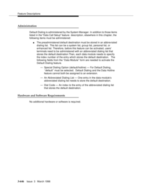 Page 790Feature Descriptions
3-646Issue  3   March 1996 
Administration
Default Dialing is administered by the System Manager. In addition to those items 
listed in the Data Call Setu p feature  description, elsewhere in this chapter, the 
following items must be administered:
nThe preadministered d efault destination must b e stored in an abbreviated 
dialing list.  This list can be a system list, group list, personal list, or 
enhanced list. Therefore, before this feature can be activated, users’ 
terminals...