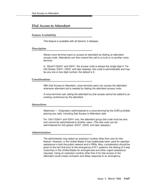 Page 791Dial Access to Attendant
Issue  3   March 1996
3-647
Dial Access to Attendant
Feature Availability
This feature is available with all Generic 3 releases.
Description
Allows voice terminal users to access an attendant by dialing an attendant 
access code. Attendants can then extend the call to a trunk or to another voice 
terminal.
In  G3vsV1/G3sV1 and G3iV1, the access code is always the single digit 0. For 
G3i-Global, G3rV1, G3V2, and later releases, this code is a dministrable and may 
be any one or...