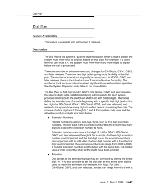 Page 793Dial Plan
Issue  3   March 1996
3-649
Dial Plan
Feature Availability
This feature is available with all Generic 3 releases.
Description
The Dial Plan is the system’s guide to digit translation. When  a  digit  is  dialed,  the 
system must know what to expect, based on that d i git. For exam ple, if a voice 
terminal user dials a 4, the system must know how many more digits to exp ect 
before the call is processed.
There are a number of enhancements and changes for G3i-Global, G3rV1, G3V2, 
and later...