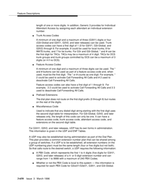 Page 794Feature Descriptions
3-650Issue  3   March 1996 
length of one or more digits. In a d dition, Generic 3 provides for Individual 
Attendant Access by assigning each attendant an individual extension 
number.
nTrunk Ac cess Codes
A minimum of one digit and a maximum of three (G3iV1) d igits or four 
(G3i-Global and G3rV1, G3V2, and  later releases) can be used. Trunk 
access codes can have a first digit of 1 (0 for G3rV1, G3i-Global, and 
G3V2) through 9. For example, 9 could be used for local trunks, 8...