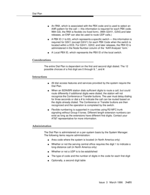 Page 795Dial Plan
Issue  3   March 1996
3-651
nAn RNX, which is associated with the PBX code and is used to select an 
AAR pattern for the call — this information is required for each PBX code. 
With G3i, the RNX is flexible (no fixed form). (With G3rV1, G3V2,a n d later 
releases, an ENP can also be used to route UDP calls.)
nA PBX ID (1 to 63), which represents a specific switch — this information is 
required for G3V1 (exc ept G3rV1) for each PBX Code when the switch is 
located within a DCS. For G3rV1, G3V2,...