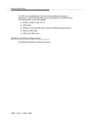Page 796Feature Descriptions
3-652Issue  3   March 1996 
If a UDP is to be established on G3i (G3r contains ad d itional features as 
described in  Uniform Dial Plan feature and is a dministered on a different form), 
the following items can be administered:
nNumber of digits in plan (4 or 5)
nPBX Codes
nWhether or not each PBX Code is local to the PBX being administered
nRNX (Per PBX Code)
nPBX ID (Per PBX Code)
Hardware and Software Requirements
No a d ditional hardware or software is required. 