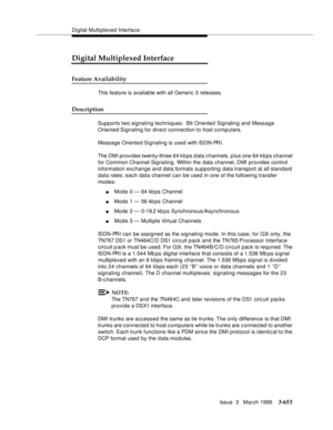 Page 797Digital Multiplexed Interface
Issue  3   March 1996
3-653
Digital Multiplexed Interface
Feature Availability
This feature is available with all Generic 3 releases.
Description
Supports two signaling techniques:  Bit Oriented Signaling and Message 
Oriented Signaling for direct connection to host computers.
Message Oriente d Signaling is used with ISDN-PRI.
The DMI provides twenty-three 64 k b ps d ata c hannels, p lus one 64 k b ps channel 
for Common Channel Signaling. Within the data channel, DMI...