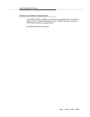 Page 799Digital Multiplexed Interface
Issue  3   March 1996
3-655
Hardware and Software Requirements
One TN722B, TN767, or TN464  is required for every 23 DMI trunks. The TN464 is 
needed for G3r. If ISDN-PRI signaling is used, a TN765 Processor Interface or 
TN778 Packet Control is required for G3i.
No a d ditional software is required. 