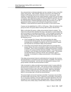 Page 801Direct Department Calling (DDC) and Uniform Call 
Distribution (UCD)
Issue  3   March 1996
3-657
Any voice terminal or individual attendant can be a member of one or more DDC 
and/or UCD groups.  Data modules, data line circuit ports, and modems are 
limited to UCD groups and can be a member of one or more groups.  Each 
member of a group also has its own unique extension numb er and can be called 
individually.  Multi-appearance voice terminals and attendant consoles can have 
an assigned status lamp...
