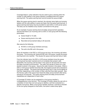 Page 802Feature Descriptions
3-658Issue  3   March 1996 
Coverage feature. Lamp indicators may be used to give a warning when the 
number of calls waiting in the queue reaches a predetermined limit (queue 
warning limit). The  queue warning level cannot exceed the queue length.
When the queue warning level is reached, the indicator lamp lights and remains 
lighted until the calls waiting in queue are fewer than the queue warning level. A 
queue warning level lamp may be provided for each DDC or UCD group queue....