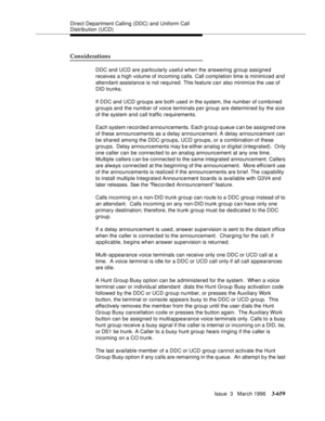 Page 803Direct Department Calling (DDC) and Uniform Call 
Distribution (UCD)
Issue  3   March 1996
3-659
Considerations
DDC and UCD are particularly useful when the answering group assigned 
receives a high volume of incoming calls. Call comp letion time is minimized and 
attendant assistance is not required. This feature can also minimize the use of 
DID trunks.
If DDC and UCD  groups are both used in the system, the number of combined 
groups and the numb er of voice terminals p er group are determined by the...