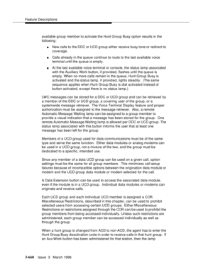 Page 804Feature Descriptions
3-660Issue  3   March 1996 
available group memb er to activate the Hunt Group Busy option results in the 
following:
nNew calls to the DDC or UCD g roup either receive busy tone or redirect to 
coverage.
nCalls already in the queue continue to route to the last available voice 
terminal until the queue is empty.
nAt the last available voice terminal or console, the status lam p associated 
with the Auxiliary Work button, if provided, flashes until the queue is 
empty. When no more...