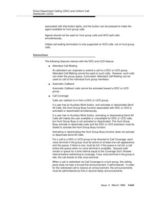 Page 805Direct Department Calling (DDC) and Uniform Call 
Distribution (UCD)
Issue  3   March 1996
3-661
associated with that button lights, and the button can be pressed to make the 
agent available for hunt group calls.
Agents should not be used for hunt group calls and ACD split calls 
simultaneously.
Oldest call waiting termination is only supported on ACD c alls, not on hunt g roup 
calls.
Interactions
The following features interact with the DDC and UCD feature.
nAttendant Call Waiting
An attendant can...