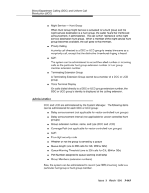 Page 807Direct Department Calling (DDC) and Uniform Call 
Distribution (UCD)
Issue  3   March 1996
3-663
nNight Service — Hunt Group 
When Hunt Group Night Service is activated for a hunt group and the 
night-service d estination is a hunt group, the caller hears the first forced 
announcement, if administered.  The call is then redirected to the night 
service destination hunt group.  When a member of the night service hunt 
group becomes available, the call  goes to that member.
nPriority Calling
A priority...