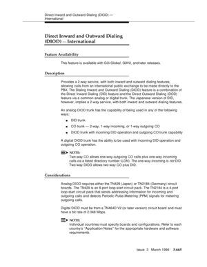 Page 809Direct Inward and Outward Dialing (DIOD) — 
International
Issue  3   March 1996
3-665
Direct Inward and Outward Dialing
(DIOD) — International
Feature Availability
This feature is available with G3i-Global, G3V2, and later releases.
Description
Provides a 2-way service, with both inward and outward  dialing features, 
allowing calls from an international public exchange to be made directly to the 
PBX. The Dialing Inward and Outward Dialing (DIOD) feature is a combination of 
the Direct Inward Dialing...